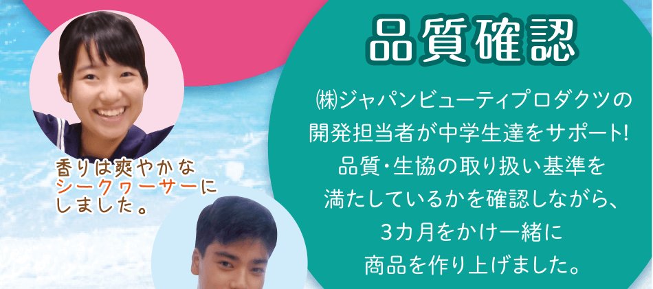 安心してお使いいただけます!「品質確認」㈱ジャパンビューティプロダクツの開発担当者が中学生達をサポート! 品質・生協の取り扱い基準を満たしているかを確認しながら、3カ月をかけ一緒に商品を作り上げました。