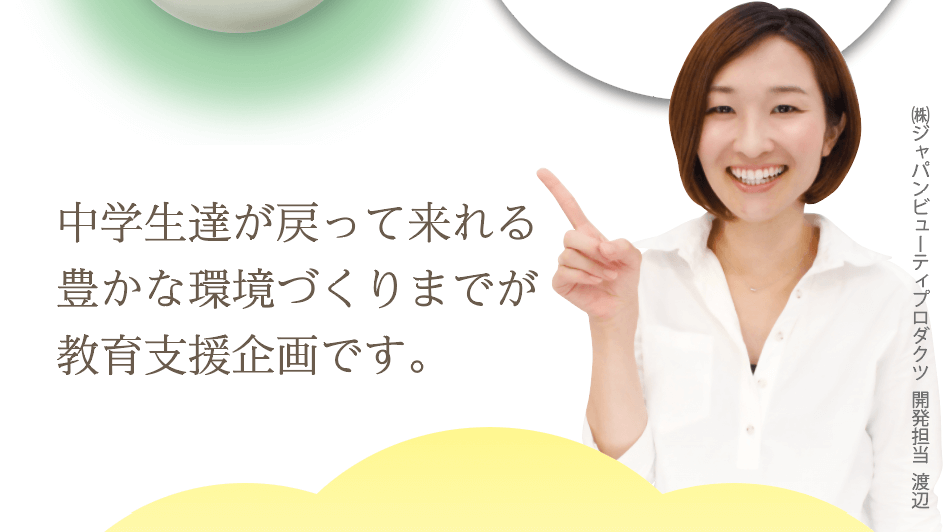 中学生達が戻って来れる豊かな環境づくりまでが教育支援企画です。㈱ジャパンビューティプロダクツ  開発担当  渡辺