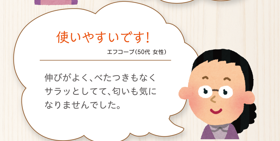 使いやすいです!エフコープ（50代 女性）伸びがよく、べたつきもなくサラッとしてて、匂いも気になりませんでした。