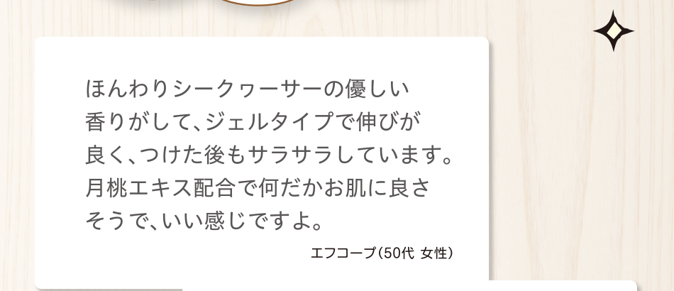 ほんわりシークヮーサーの優しい香りがして、ジェルタイプで伸びが良く、つけた後もサラサラしています。月桃エキス配合で何だかお肌に良さそうで、いい感じですよ。エフコープ（50代 女性）