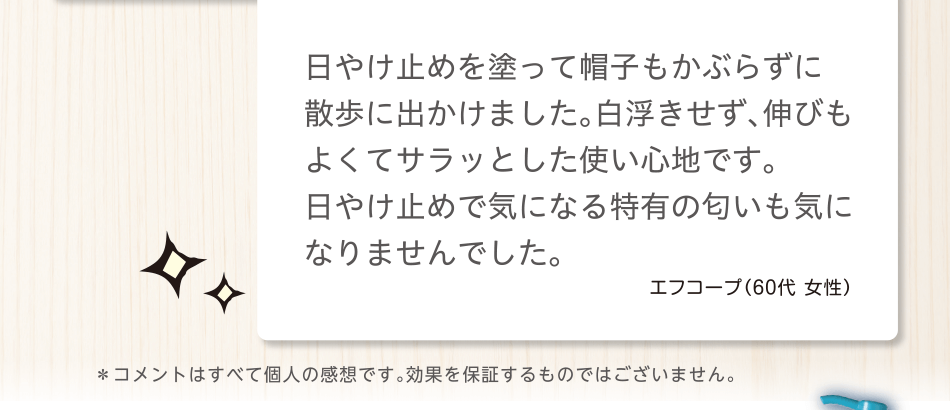 日やけ止めを塗って帽子もかぶらずに散歩に出かけました。白浮きせず、伸びもよくてサラッとした使い心地です。日やけ止めで気になる特有の匂いも気になりませんでした。エフコープ（60代 女性）＊コメントはすべて個人の感想です。効果を保証するものではございません。