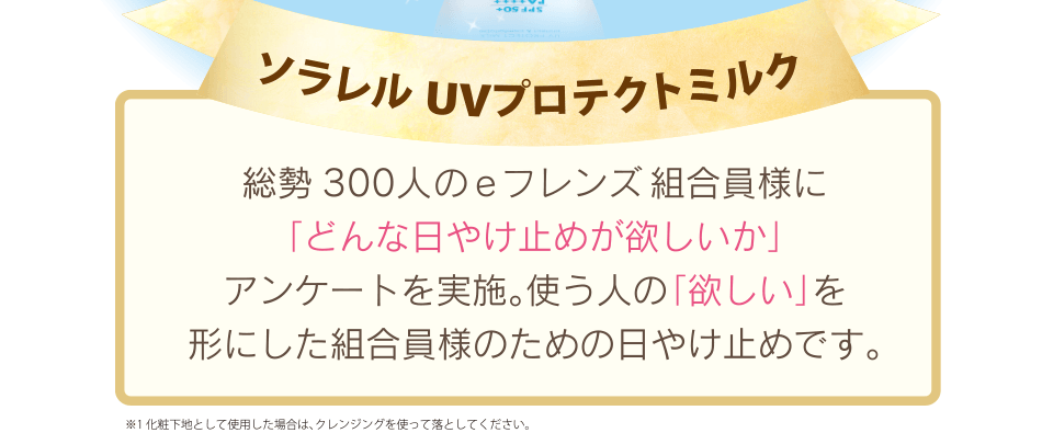 ソラレル UVプロテクトミルク｜総勢300人のeフレンズ 組合員様に「どんな日やけ止めが欲しいか」アンケートを実施。使う人の「欲しい」を形にした組合員様のための日やけ止めです。※1 化粧下地として使用した場合は、クレンジングを使って落としてください。