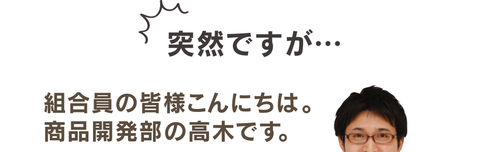 突然ですが…組合員の皆様こんにちは。 商品開発部の高木です。