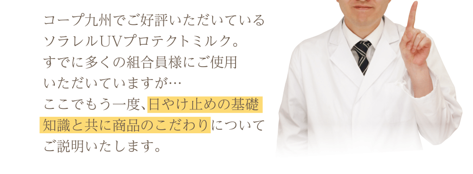コープ九州でご好評いただいているソラレル UVプロテクトミルク。すでに多くの組合員様にご使用いただいていますが…ここでもう一度、日やけ止めの基礎知識と共に商品のこだわりについてご説明いたします。