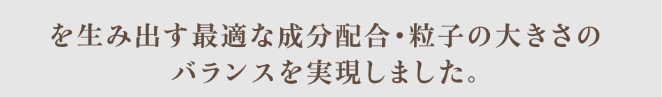 を生み出す最適な成分配合・粒子の大きさのバランスを実現しました。