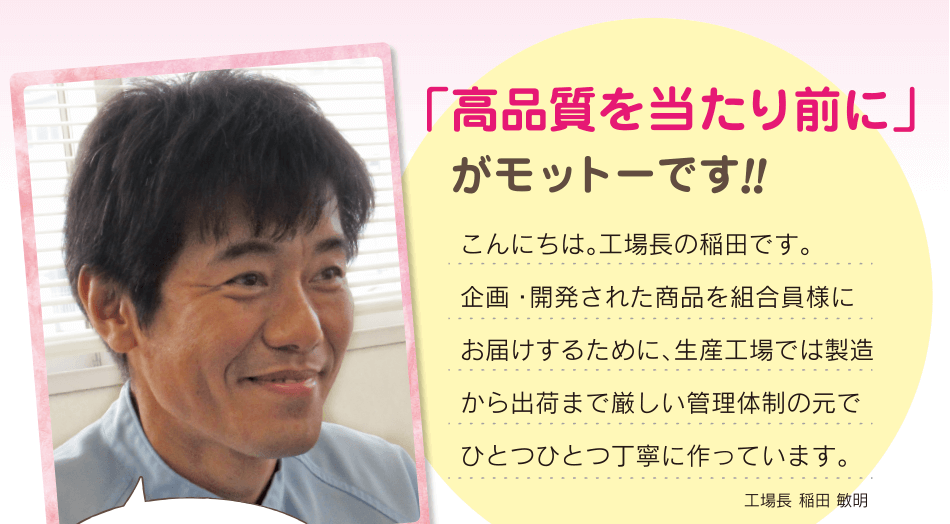 「高品質を当たり前に」がモットーです!!こんにちは。工場長の稲田です。企画・開発された商品を組合員様にお届けするために、生産工場では製造から出荷まで厳しい管理体制の元で ひとつひとつ丁寧に作っています。