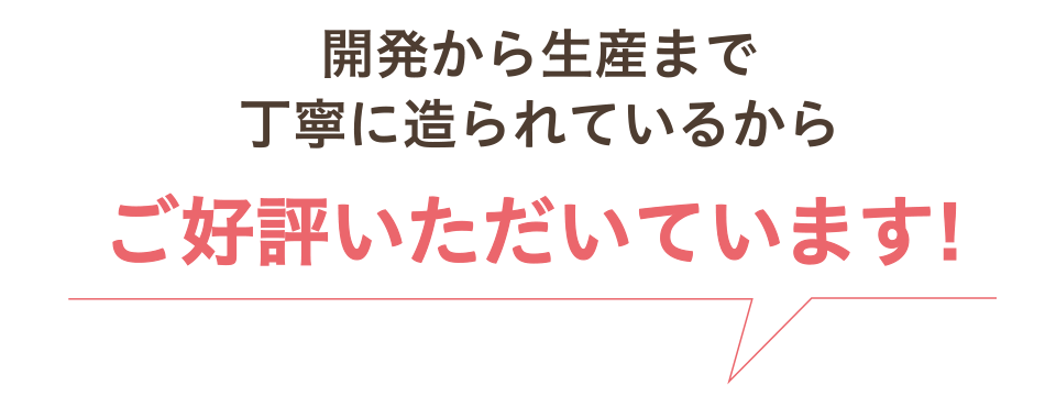開発から生産まで丁寧に造られているからご好評いただいています!