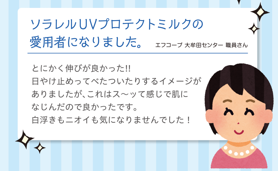 ソラレル UVプロテクトミルクの愛用者になりました。｜エフコープ 大牟田センター 職員さん｜とにかく伸びが良かった!!日やけ止めってべたついたりするイメージがありましたが、これはス～ッて感じで肌になじんだので良かったです。白浮きもニオイも気になりませんでした！ 