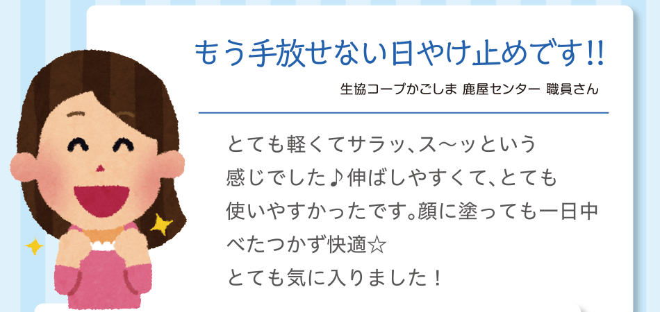もう手放せない日やけ止めです!!｜生協コープかごしま 鹿屋センター 職員さん｜とても軽くてサラッ、ス～ッという感じでした♪伸ばしやすくて、とても使いやすかったです。顔に塗っても一日中べたつかず快適☆とても気に入りました！