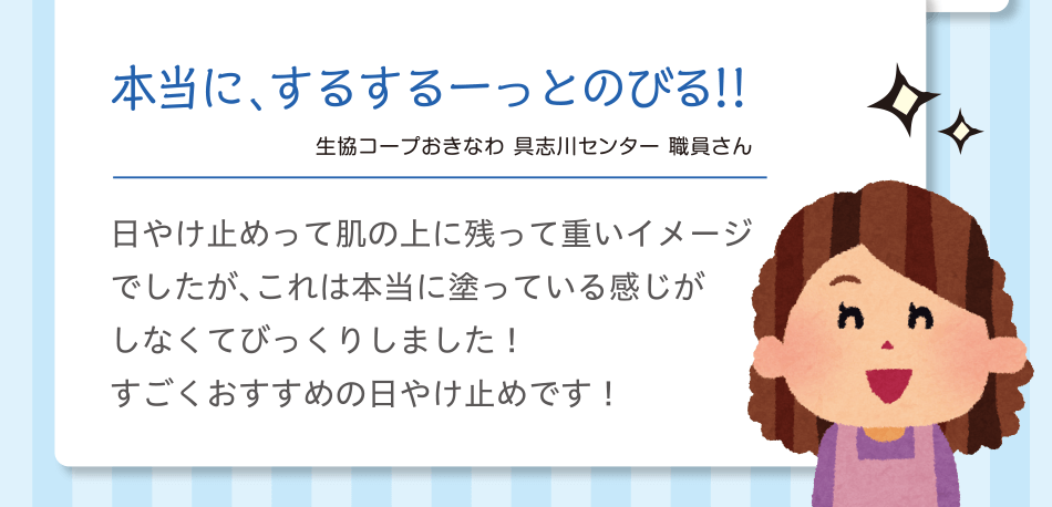 本当に、するするーっとのびる!!｜生協コープおきなわ 具志川センター 職員さん｜日やけ止めって肌の上に残って重いイメージでしたが、これは本当に塗っている感じがしなくてびっくりしました！すごくおすすめの日やけ止めです！