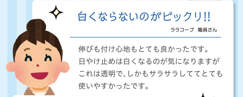 白くならないのがビックリ!!｜ララコープ  職員さん｜伸びも付け心地もとても良かったです。日やけ止めは白くなるのが気になりますがこれは透明で、しかもサラサラしててとても使いやすかったです。