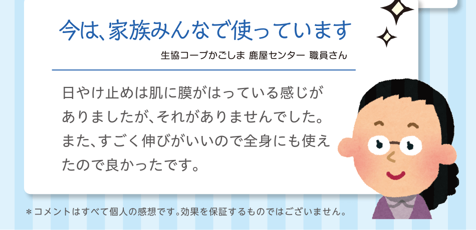 今は、家族みんなで使っています｜生協コープかごしま 鹿屋センター 職員さん｜日やけ止めは肌に膜がはっている感じがありましたが、それがありませんでした。また、すごく伸びがいいので全身にも使えたので良かったです。＊コメントはすべて個人の感想です。効果を保証するものではございません。