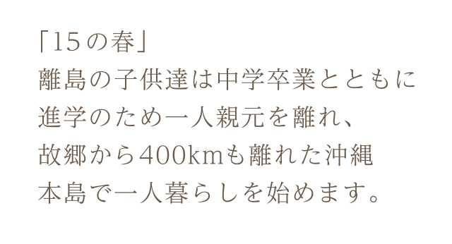 「15の春」離島の子供達は中学卒業と共に進学のため一人親元を離れ、故郷から400kmも離れた沖縄本島で一人暮らしを始めます。