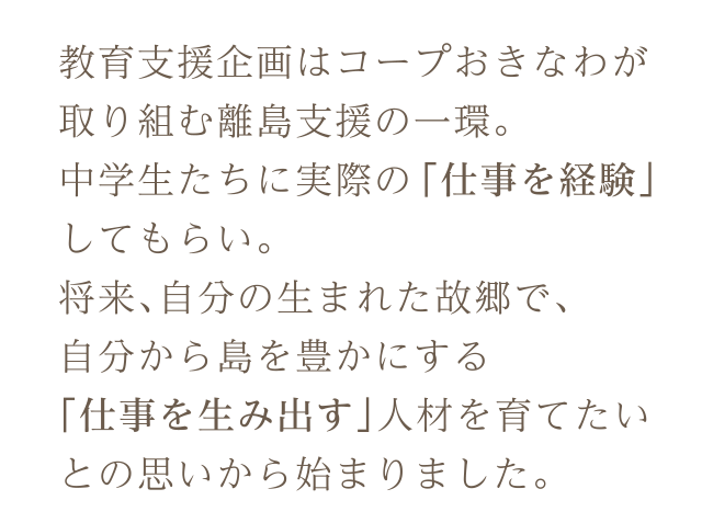 教育支援企画はコープおきなわが取り組む離島支援の一環。中学生たちに実際の「仕事を経験」してもらい。将来、自分の生まれた故郷で、自分から島を豊かにする「仕事を生み出す」人材を育てたいとの思いから始まりました。