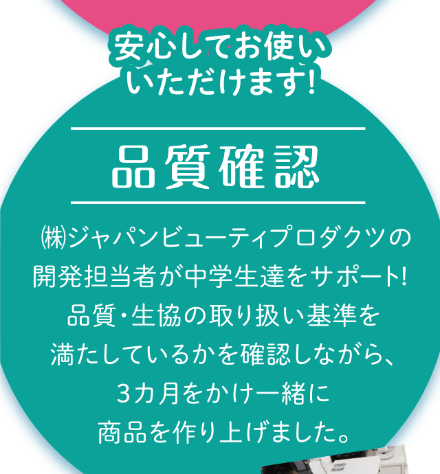 安心してお使いいただけます!「品質確認」㈱ジャパンビューティプロダクツの開発担当者が中学生達をサポート! 品質・生協の取り扱い基準を満たしているかを確認しながら、3カ月をかけ一緒に商品を作り上げました。