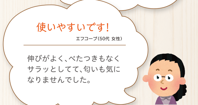 使いやすいです!エフコープ（50代 女性）伸びがよく、べたつきもなくサラッとしてて、匂いも気になりませんでした。