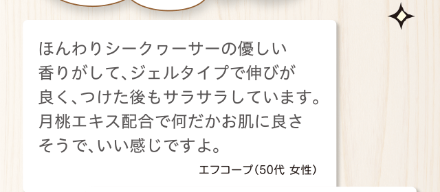 ほんわりシークヮーサーの優しい香りがして、ジェルタイプで伸びが良く、つけた後もサラサラしています。月桃エキス配合で何だかお肌に良さそうで、いい感じですよ。エフコープ（50代 女性）