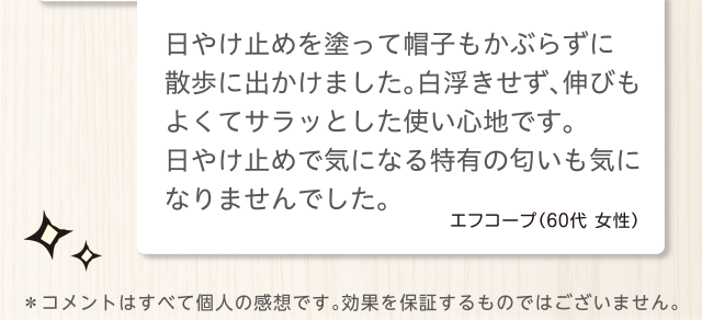 日やけ止めを塗って帽子もかぶらずに散歩に出かけました。白浮きせず、伸びもよくてサラッとした使い心地です。日やけ止めで気になる特有の匂いも気になりませんでした。エフコープ（60代 女性）＊コメントはすべて個人の感想です。効果を保証するものではございません。
