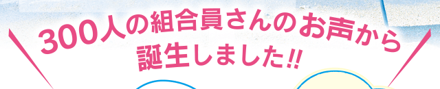 300人の組合員さんのお声から誕生しました！