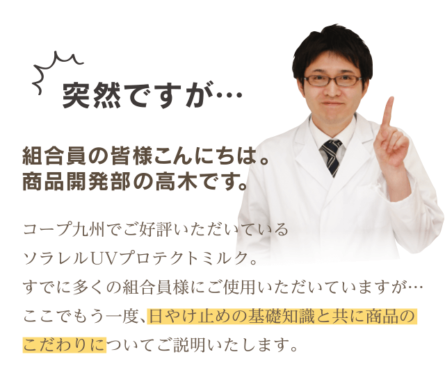 突然ですが…組合員の皆様こんにちは。 商品開発部の高木です。コープ九州でご好評いただいているソラレル UVプロテクトミルク。すでに多くの組合員様にご使用いただいていますが…ここでもう一度、日やけ止めの基礎知識と共に商品のこだわりについてご説明いたします。