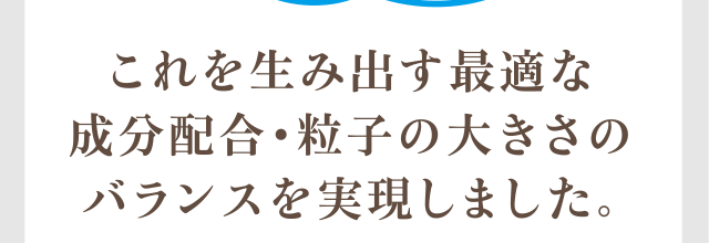 これを生み出す最適な成分配合・粒子の大きさのバランスを実現しました。