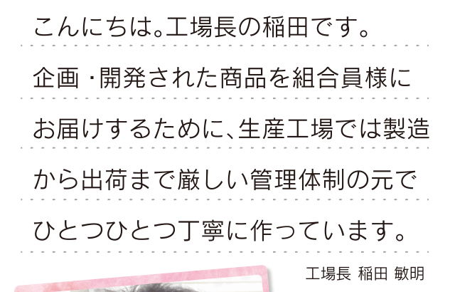こんにちは。工場長の稲田です。企画・開発された商品を組合員様にお届けするために、生産工場では製造から出荷まで厳しい管理体制の元で ひとつひとつ丁寧に作っています。