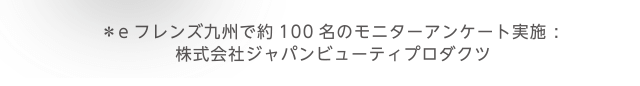 ＊eフレンズ九州で約100名のモニターアンケート実施 : 株式会社ジャパンビューティプロダクツ