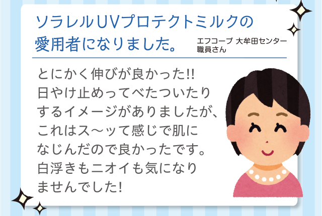 ソラレル UVプロテクトミルクの愛用者になりました。｜エフコープ 大牟田センター 職員さん｜とにかく伸びが良かった!!日やけ止めってべたついたりするイメージがありましたが、これはス～ッて感じで肌になじんだので良かったです。白浮きもニオイも気になりませんでした！ 