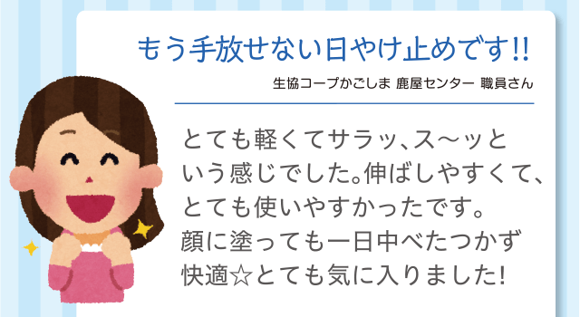 もう手放せない日やけ止めです!!｜生協コープかごしま 鹿屋センター 職員さん｜とても軽くてサラッ、ス～ッという感じでした♪伸ばしやすくて、とても使いやすかったです。顔に塗っても一日中べたつかず快適☆とても気に入りました！