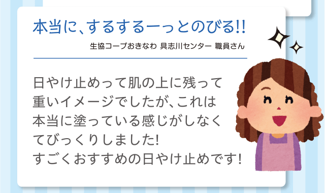 本当に、するするーっとのびる!!｜生協コープおきなわ 具志川センター 職員さん｜日やけ止めって肌の上に残って重いイメージでしたが、これは本当に塗っている感じがしなくてびっくりしました！すごくおすすめの日やけ止めです！