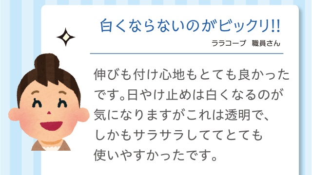 白くならないのがビックリ!!｜ララコープ  職員さん｜伸びも付け心地もとても良かったです。日やけ止めは白くなるのが気になりますがこれは透明で、しかもサラサラしててとても使いやすかったです。