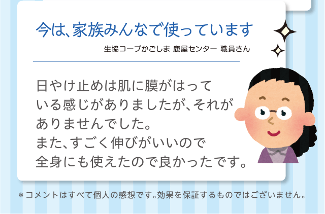 今は、家族みんなで使っています｜生協コープかごしま 鹿屋センター 職員さん｜日やけ止めは肌に膜がはっている感じがありましたが、それがありませんでした。また、すごく伸びがいいので全身にも使えたので良かったです。＊コメントはすべて個人の感想です。効果を保証するものではございません。